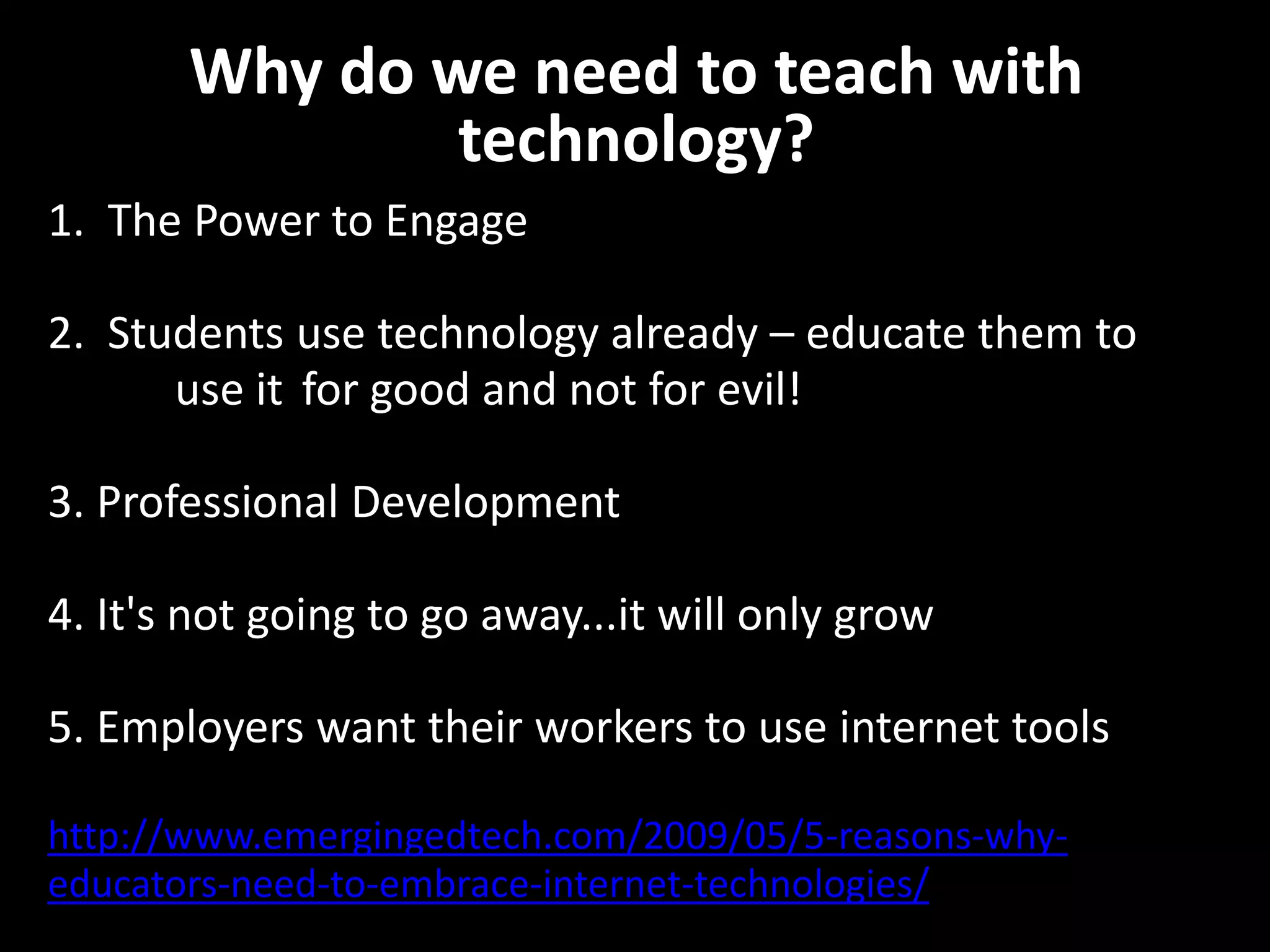Why do we need to teach with
               technology?
1. The Power to Engage

2. Students use technology already – educate them to
      use it for good and not for evil!

3. Professional Development

4. It's not going to go away...it will only grow

5. Employers want their workers to use internet tools

http://www.emergingedtech.com/2009/05/5-reasons-why-
educators-need-to-embrace-internet-technologies/
 