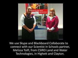 We use Skype and Blackboard Collaborate to
connect with our Scientist in Schools partner,
  Melissa Toifl, from CSIRO Land and Water
    Technologies, in Highett and Clayton.
 