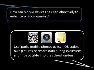 How can mobile devices be used effectively to
enhance science learning?




  Use ipods, mobile phones to scan QR codes,
  take pictures or record data during excursions
  and trips outside into the school garden.
 