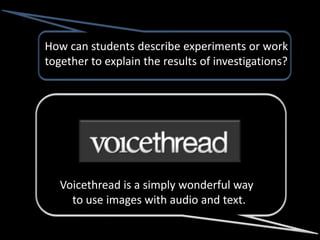 How can students describe experiments or work
together to explain the results of investigations?




   Voicethread is a simply wonderful way
     to use images with audio and text.
 