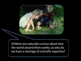 Children are naturally curious about how
the world around them works; so why do
we have a shortage of scientific expertise?
 