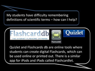 My students have difficulty remembering
definitions of scientific terms – how can I help?




  Quizlet and Flashcards db are online tools where
  students can create digital Flashcards, which can
  be used online or printed out. There is a similar
  app for iPods and iPads called Flashcardlet.
 
