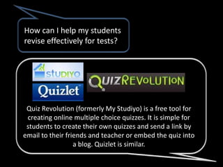 How can I help my students
revise effectively for tests?




 Quiz Revolution (formerly My Studiyo) is a free tool for
 creating online multiple choice quizzes. It is simple for
 students to create their own quizzes and send a link by
email to their friends and teacher or embed the quiz into
                  a blog. Quizlet is similar.
 