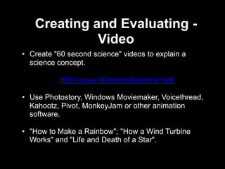 Creating and Evaluating -
             Video
• Create "60 second science" videos to explain a
  science concept.

           http://www.60secondscience.net/

• Use Photostory, Windows Moviemaker, Voicethread,
  Kahootz, Pivot, MonkeyJam or other animation
  software.

• "How to Make a Rainbow"; "How a Wind Turbine
  Works" and "Life and Death of a Star".
 