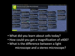 • What did you learn about cells today?
• How could you get a magnification of x400?
• What is the difference between a light
     microscope and a stereo microscope?
 