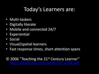 Today’s Learners are:
•   Multi-taskers
•   Digitally literate
•   Mobile and connected 24/7
•   Experiential
•   Social
•   Visual/spatial learners
•   Fast response times, short attention spans

© 2006 “Teaching the 21st Century Learner”
 http://depd.wisc.edu/series/06_4168.pdf
 