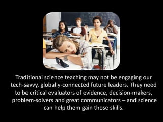 Traditional science teaching may not be engaging our
tech-savvy, globally-connected future leaders. They need
  to be critical evaluators of evidence, decision-makers,
 problem-solvers and great communicators – and science
              can help them gain those skills.
 