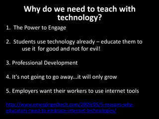 Why do we need to teach with
               technology?
1. The Power to Engage

2. Students use technology already – educate them to
      use it for good and not for evil!

3. Professional Development

4. It's not going to go away...it will only grow

5. Employers want their workers to use internet tools

http://www.emergingedtech.com/2009/05/5-reasons-why-
educators-need-to-embrace-internet-technologies/
 