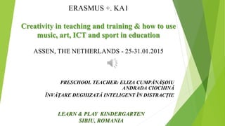 ERASMUS +. KA1
Creativity in teaching and training & how to use
music, art, ICT and sport in education
ASSEN, THE NETHERLANDS - 25-31.01.2015
PRESCHOOL TEACHER: ELIZA CUMPĂNĂȘOIU
ANDRADA CIOCHINĂ
ĨNVĂŢARE DEGHIZATĂ INTELIGENT ĨN DISTRACŢIE
LEARN & PLAY KINDERGARTEN
SIBIU, ROMANIA
 