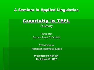 A Seminar in Applied Linguistics


    Creativity in TEFL
               Outlining

              Presenter
         Qamra’ Saud Al-Otabibi

              Presented to
        Professor Mahmoud Saleh

          Presented on Monday
           Thulhijjah 19, 1427
 