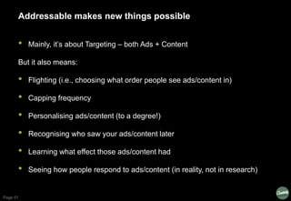 Page 51
Addressable makes new things possible
• Mainly, it’s about Targeting – both Ads + Content
But it also means:
• Fli...
