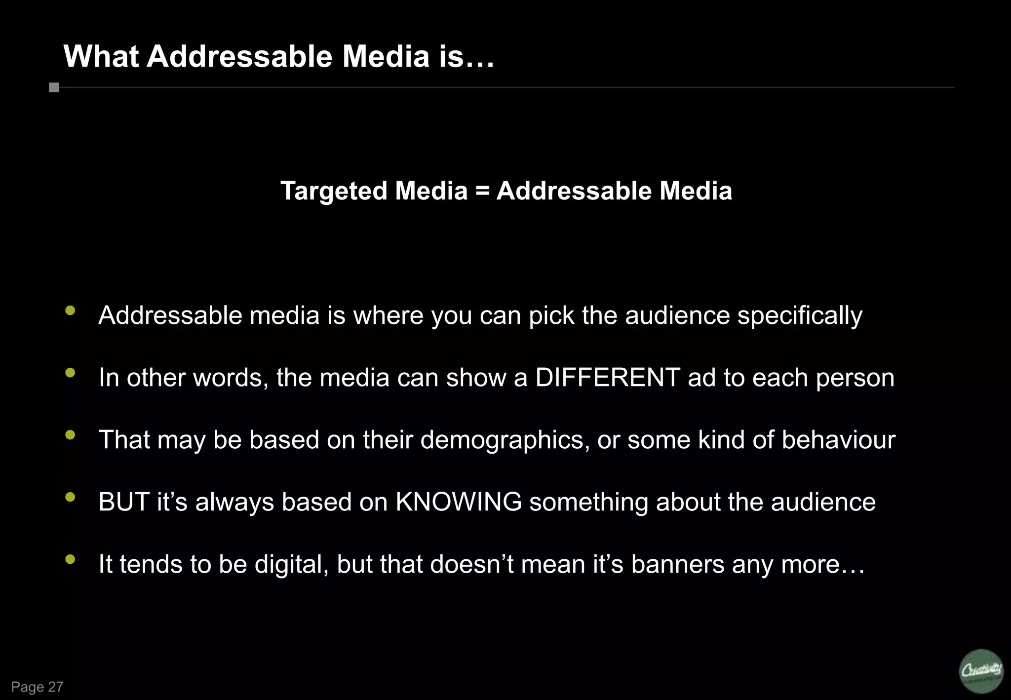 Page 27
What Addressable Media is…
Targeted Media = Addressable Media
• Addressable media is where you can pick the audience specifically
• In other words, the media can show a DIFFERENT ad to each person
• That may be based on their demographics, or some kind of behaviour
• BUT it’s always based on KNOWING something about the audience
• It tends to be digital, but that doesn’t mean it’s banners any more…
 