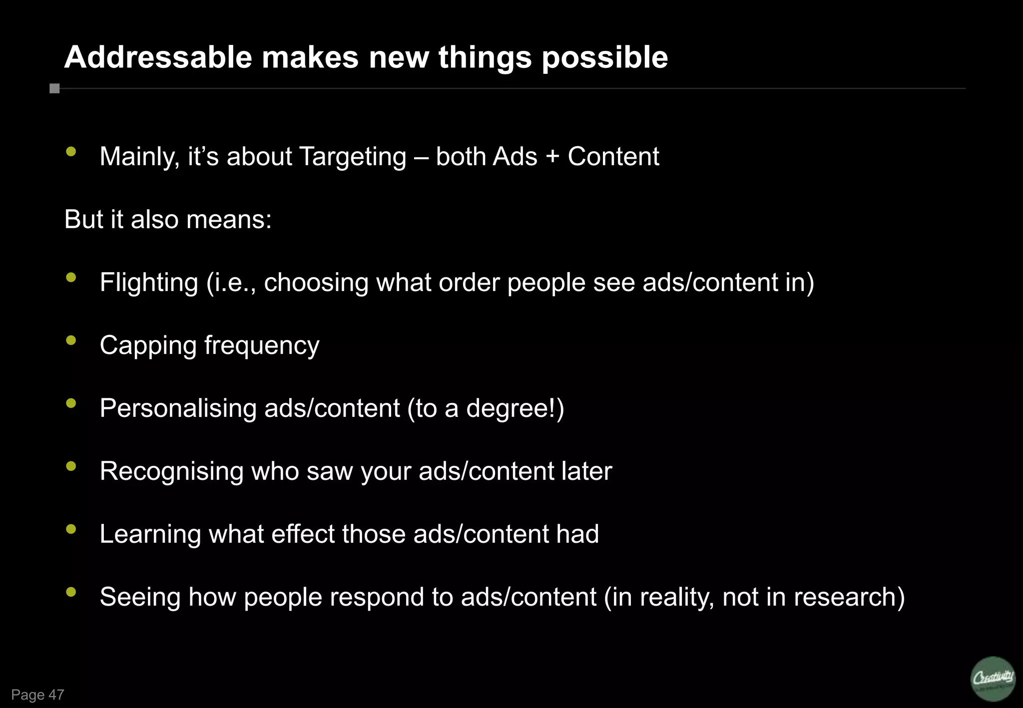 Page 47
Addressable makes new things possible
• Mainly, it’s about Targeting – both Ads + Content
But it also means:
• Flighting (i.e., choosing what order people see ads/content in)
• Capping frequency
• Personalising ads/content (to a degree!)
• Recognising who saw your ads/content later
• Learning what effect those ads/content had
• Seeing how people respond to ads/content (in reality, not in research)
 