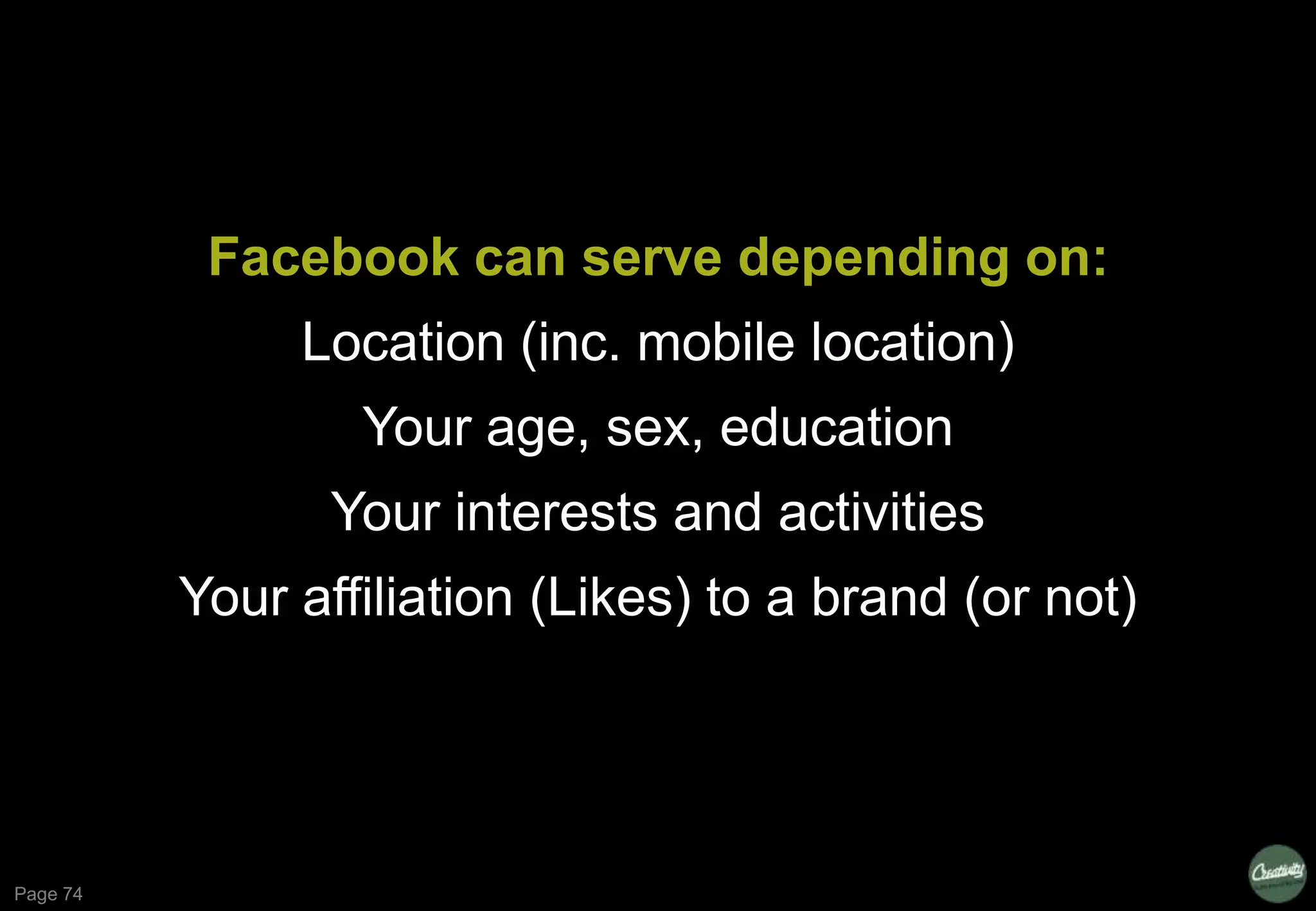 Page 74
Facebook can serve depending on:
Location (inc. mobile location)
Your age, sex, education
Your interests and activities
Your affiliation (Likes) to a brand (or not)
 