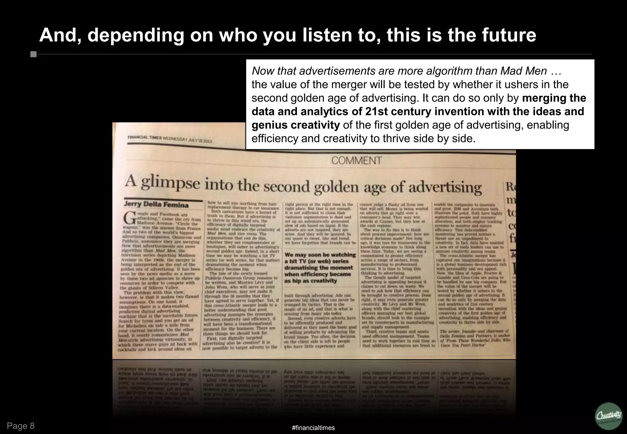Page 8
And, depending on who you listen to, this is the future
Now that advertisements are more algorithm than Mad Men …
the value of the merger will be tested by whether it ushers in the
second golden age of advertising. It can do so only by merging the
data and analytics of 21st century invention with the ideas and
genius creativity of the first golden age of advertising, enabling
efficiency and creativity to thrive side by side.
#financialtimes
 