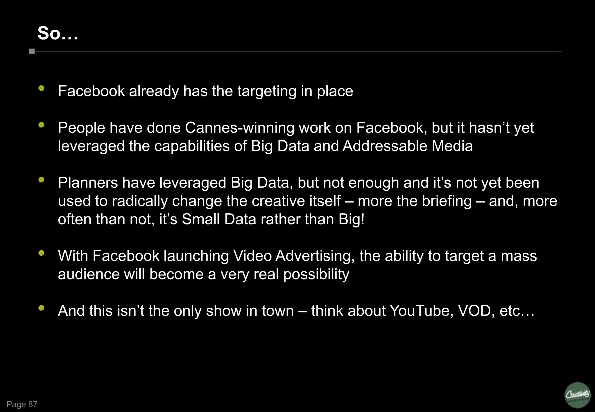 Page 87
So…
• Facebook already has the targeting in place
• People have done Cannes-winning work on Facebook, but it hasn’t yet
leveraged the capabilities of Big Data and Addressable Media
• Planners have leveraged Big Data, but not enough and it’s not yet been
used to radically change the creative itself – more the briefing – and, more
often than not, it’s Small Data rather than Big!
• With Facebook launching Video Advertising, the ability to target a mass
audience will become a very real possibility
• And this isn’t the only show in town – think about YouTube, VOD, etc…
 
