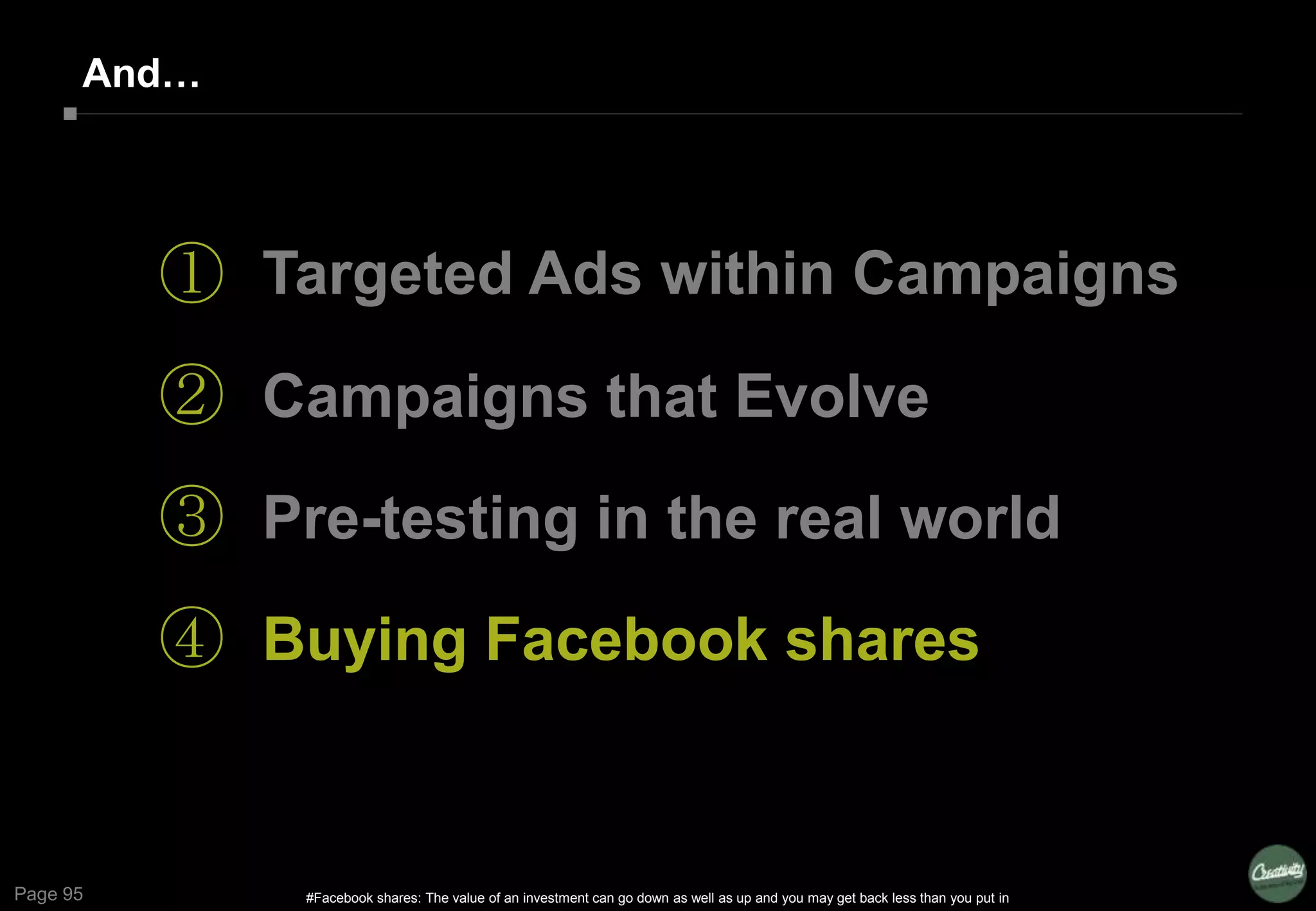 Page 95
And…
①
②
③
④
Targeted Ads within Campaigns
Campaigns that Evolve
Pre-testing in the real world
Buying Facebook shares
#Facebook shares: The value of an investment can go down as well as up and you may get back less than you put in
 