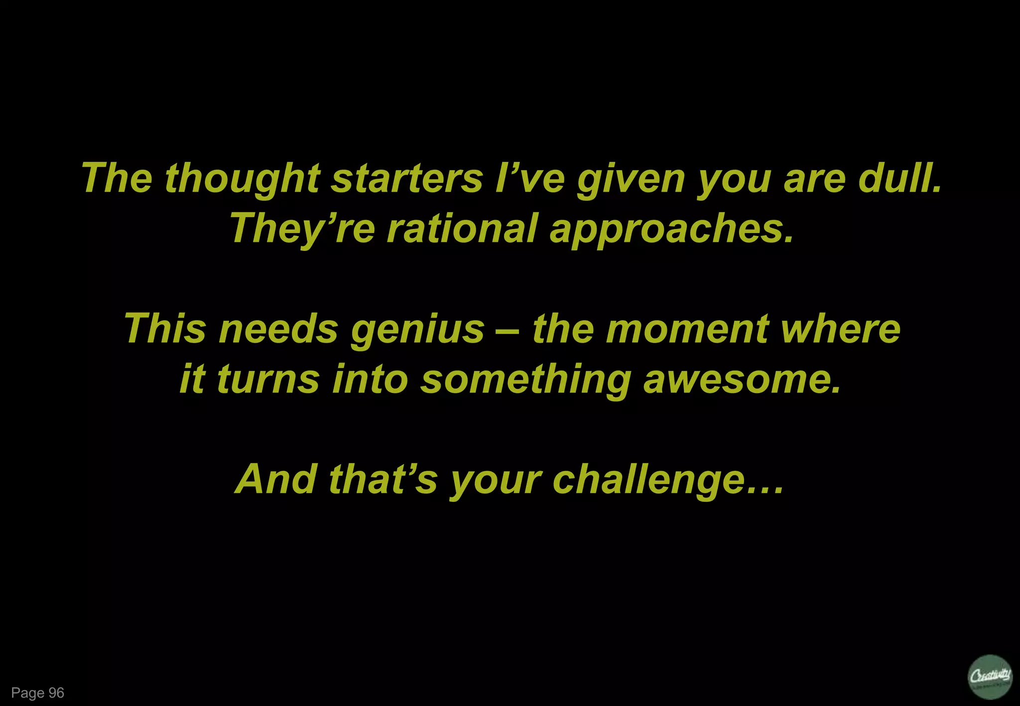 Page 96
The thought starters I’ve given you are dull.
They’re rational approaches.
This needs genius – the moment where
it turns into something awesome.
And that’s your challenge…
 