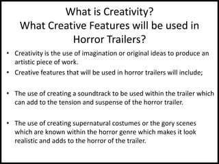 What is Creativity?
What Creative Features will be used in
Horror Trailers?
• Creativity is the use of imagination or original ideas to produce an
artistic piece of work.
• Creative features that will be used in horror trailers will include;
• The use of creating a soundtrack to be used within the trailer which
can add to the tension and suspense of the horror trailer.
• The use of creating supernatural costumes or the gory scenes
which are known within the horror genre which makes it look
realistic and adds to the horror of the trailer.