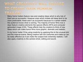 Many horror trailers feature new and creative ideas which is why lots of
them are so successful. However ones which imitate old ideas tend to be
more predictable; these aren’t as successful because to a certain extent
the audience knows what is coming. The majority of horror films now a
days feature creative elements like special effects (SFX) and computer
generated image (CGI). These effects help the creators to think of new
ideas which can make horror films more graphic, dramatic and realistic.
In my horror trailer I’ll be using creativity by applying this to the unusual plot
and the mise-en-scene. Being creative with the costumes and make-up can
be really effective as it can make the subject look extremely realistic. I will
also apply creativity to the camera shots, editing and sound.