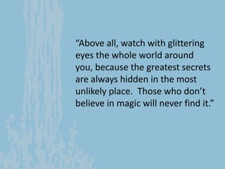 “Above all, watch with glittering
eyes the whole world around you,
because the greatest secrets are
always hidden in the m...