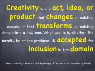Creativity is any act, idea, or
product that changes an existing
domain, or that transforms an existing
domain into a new one...What counts is whether the
novelty he or she produces is accepted for
inclusion in the domain
From Creativity - Flow and the Psychology of Discovery and Invention by Mihaly
 