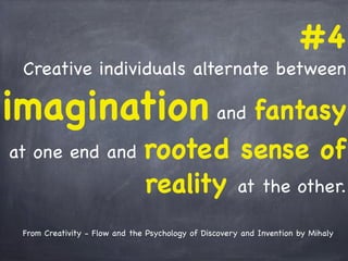 #4
Creative individuals alternate between
imagination and fantasy
at one end and rooted sense of
reality at the other.
From Creativity - Flow and the Psychology of Discovery and Invention by Mihaly
 