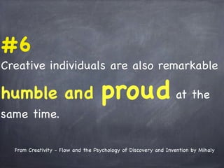 #6
Creative individuals are also remarkable
humble and proud at the
same time.
From Creativity - Flow and the Psychology of Discovery and Invention by Mihaly
 