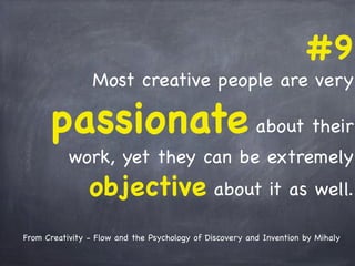 #9
Most creative people are very
passionate about their
work, yet they can be extremely
objective about it as well.
From Creativity - Flow and the Psychology of Discovery and Invention by Mihaly
 