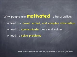 Why people are motivated to be creative:
need for novel, varied, and complex stimulation
need to communicate ideas and values
need to solve problems
From Human Motivation, 3rd ed., by Robert E. Franken (pp. 396)
 