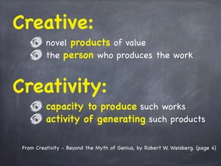 From Creativity - Beyond the Myth of Genius, by Robert W. Weisberg. (page 4)
Creative:
novel products of value
the person who produces the work
Creativity:
capacity to produce such works
activity of generating such products
 
