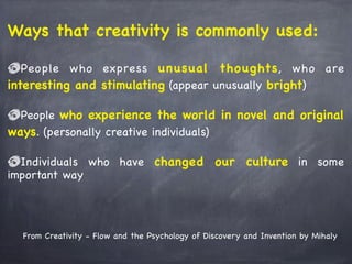 From Creativity - Flow and the Psychology of Discovery and Invention by Mihaly
Ways that creativity is commonly used:
People who express unusual thoughts, who are
interesting and stimulating (appear unusually bright)
People who experience the world in novel and original
ways. (personally creative individuals)
Individuals who have changed our culture in some
important way
 