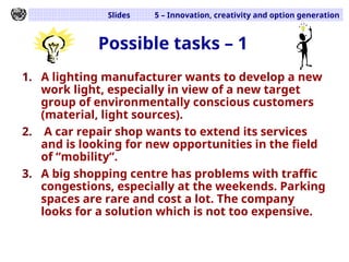 Slides 5 – Innovation, creativity and option generation
Possible tasks – 1
1. A lighting manufacturer wants to develop a new
work light, especially in view of a new target
group of environmentally conscious customers
(material, light sources).
2. A car repair shop wants to extend its services
and is looking for new opportunities in the field
of “mobility”.
3. A big shopping centre has problems with traffic
congestions, especially at the weekends. Parking
spaces are rare and cost a lot. The company
looks for a solution which is not too expensive.
 