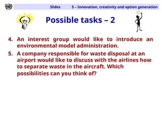Slides 5 – Innovation, creativity and option generation
Possible tasks – 2
4. An interest group would like to introduce an
environmental model administration.
5. A company responsible for waste disposal at an
airport would like to discuss with the airlines how
to separate waste in the aircraft. Which
possibilities can you think of?
 