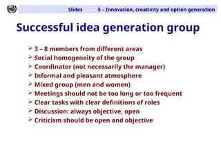 Slides 5 – Innovation, creativity and option generation
Successful idea generation group
 3 – 8 members from different areas
 Social homogeneity of the group
 Coordinator (not necessarily the manager)
 Informal and pleasant atmosphere
 Mixed group (men and women)
 Meetings should not be too long or too frequent
 Clear tasks with clear definitions of roles
 Discussion: always objective, open
 Criticism should be open and objective
 