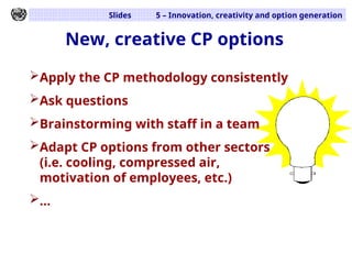 Slides 5 – Innovation, creativity and option generation
New, creative CP options
Apply the CP methodology consistently
Ask questions
Brainstorming with staff in a team
Adapt CP options from other sectors
(i.e. cooling, compressed air,
motivation of employees, etc.)
...
 