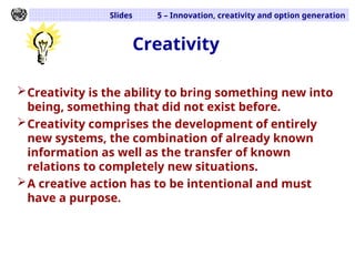 Slides 5 – Innovation, creativity and option generation
Creativity
Creativity is the ability to bring something new into
being, something that did not exist before.
Creativity comprises the development of entirely
new systems, the combination of already known
information as well as the transfer of known
relations to completely new situations.
A creative action has to be intentional and must
have a purpose.
 