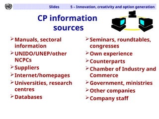 Slides 5 – Innovation, creativity and option generation
CP information
sources
Manuals, sectoral
information
UNIDO/UNEP/other
NCPCs
Suppliers
Internet/homepages
Universities, research
centres
Databases
Seminars, roundtables,
congresses
Own experience
Counterparts
Chamber of Industry and
Commerce
Government, ministries
Other companies
Company staff
 