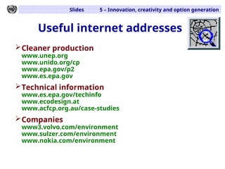 Slides 5 – Innovation, creativity and option generation
Useful internet addresses
Cleaner production
www.unep.org
www.unido.org/cp
www.epa.gov/p2
www.es.epa.gov
Technical information
www.es.epa.gov/techinfo
www.ecodesign.at
www.acfcp.org.au/case-studies
Companies
www3.volvo.com/environment
www.sulzer.com/environment
www.nokia.com/environment
 