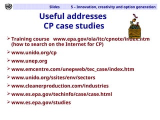Slides 5 – Innovation, creativity and option generation
Useful addresses
CP case studies
Training course www.epa.gov/oia/itc/cpnote/index.htm
(how to search on the Internet for CP)
www.unido.org/cp
www.unep.org
www.emcentre.com/unepweb/tec_case/index.htm
www.unido.org/ssites/env/sectors
www.cleanerproduction.com/industries
www.es.epa.gov/techinfo/case/case.html
www.es.epa.gov/studies
 