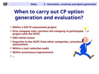 Slides 5 – Innovation, creativity and option generation
When to carry out CP option
generation and evaluation?
 Within a full CP assessment project
 First company visit: convince the company to participate in a
project with the NCPC
 EMS initial review
 Enquiries to the NCPC from other companies, consultants,
associations
 Within a cost reduction audit
 Within continuous improvement
 ...
 
