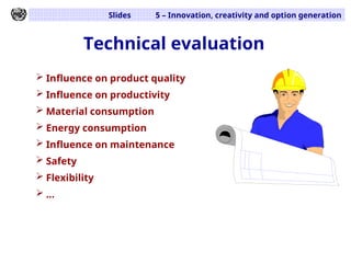 Slides 5 – Innovation, creativity and option generation
Technical evaluation
 Influence on product quality
 Influence on productivity
 Material consumption
 Energy consumption
 Influence on maintenance
 Safety
 Flexibility
 ...
 