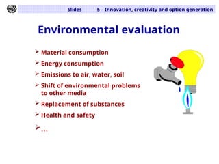 Slides 5 – Innovation, creativity and option generation
Environmental evaluation
 Material consumption
 Energy consumption
 Emissions to air, water, soil
 Shift of environmental problems
to other media
 Replacement of substances
 Health and safety
...
 