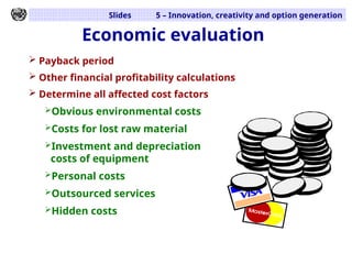Slides 5 – Innovation, creativity and option generation
 Payback period
 Other financial profitability calculations
 Determine all affected cost factors
Obvious environmental costs
Costs for lost raw material
Investment and depreciation
costs of equipment
Personal costs
Outsourced services
Hidden costs
Economic evaluation
 