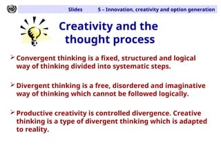 Slides 5 – Innovation, creativity and option generation
Creativity and the
thought process
Convergent thinking is a fixed, structured and logical
way of thinking divided into systematic steps.
Divergent thinking is a free, disordered and imaginative
way of thinking which cannot be followed logically.
Productive creativity is controlled divergence. Creative
thinking is a type of divergent thinking which is adapted
to reality.
 