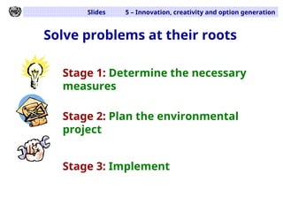 Slides 5 – Innovation, creativity and option generation
Solve problems at their roots
Stage 1: Determine the necessary
measures
Stage 2: Plan the environmental
project
Stage 3: Implement
 