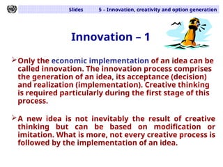 Slides 5 – Innovation, creativity and option generation
Innovation – 1
Only the economic implementation of an idea can be
called innovation. The innovation process comprises
the generation of an idea, its acceptance (decision)
and realization (implementation). Creative thinking
is required particularly during the first stage of this
process.
A new idea is not inevitably the result of creative
thinking but can be based on modification or
imitation. What is more, not every creative process is
followed by the implementation of an idea.
 