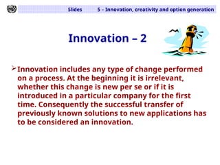 Slides 5 – Innovation, creativity and option generation
Innovation – 2
Innovation includes any type of change performed
on a process. At the beginning it is irrelevant,
whether this change is new per se or if it is
introduced in a particular company for the first
time. Consequently the successful transfer of
previously known solutions to new applications has
to be considered an innovation.
 