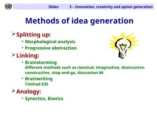 Slides 5 – Innovation, creativity and option generation
Methods of idea generation
Splitting up:
 Morphological analysis
 Progressive abstraction
Linking:
 Brainstorming
different methods such as classical, imaginative, destructive-
constructive, stop-and-go, discussion 66
 Brainwriting
Method 635
Analogy:
 Synectics, Bionics
 
