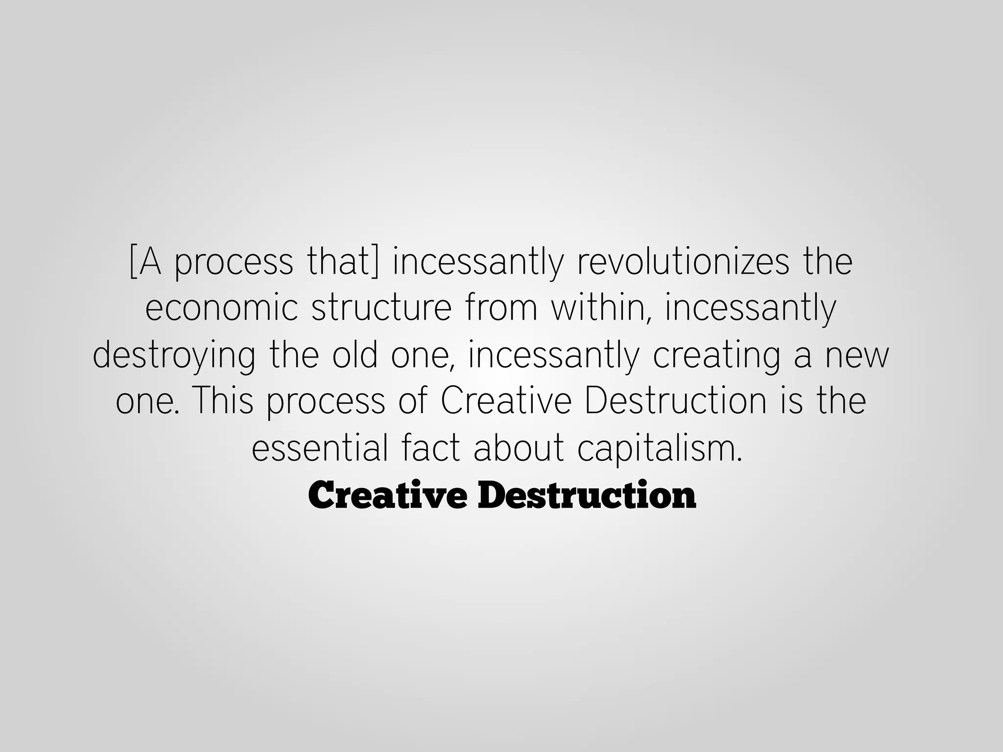 [A process that] incessantly revolutionizes the
   economic structure from within, incessantly
destroying the old one, incessantly creating a new
 one. This process of Creative Destruction is the
          essential fact about capitalism.
              Creative Destruction
 